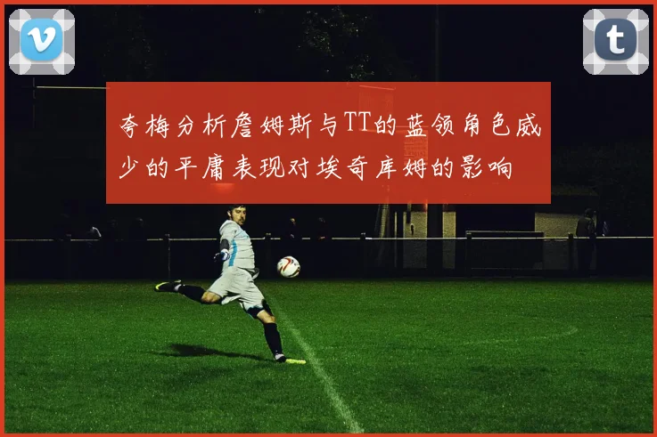 夸梅分析詹姆斯与TT的蓝领角色威少的平庸表现对埃奇库姆的影响