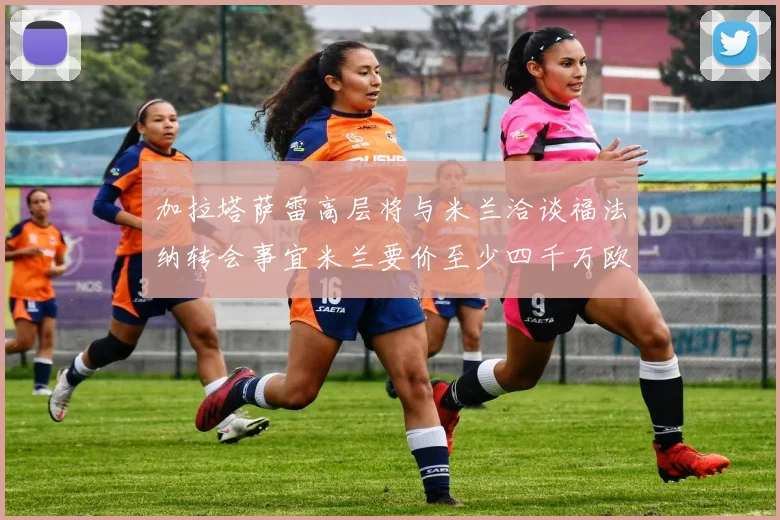 加拉塔萨雷高层将与米兰洽谈福法纳转会事宜米兰要价至少四千万欧元