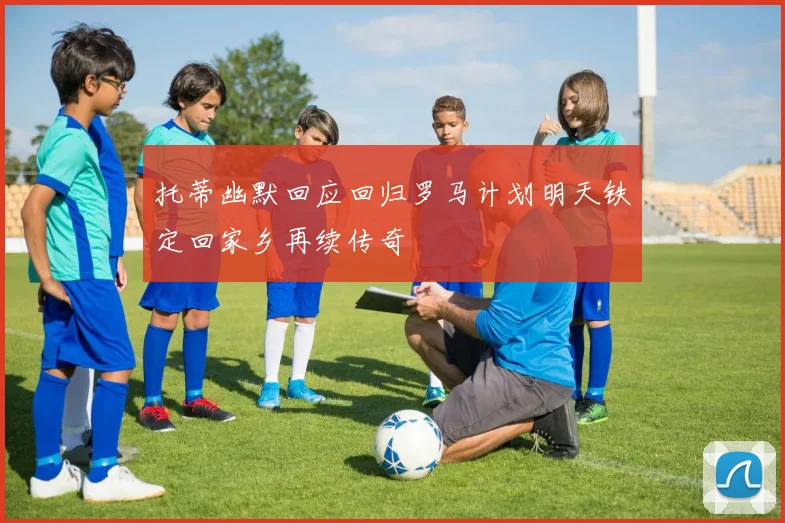 托蒂幽默回应回归罗马计划明天铁定回家乡再续传奇
