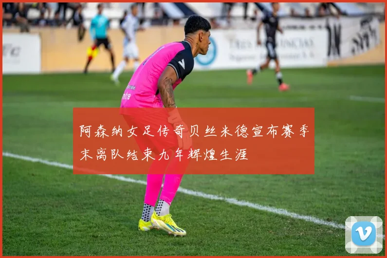 阿森纳女足传奇贝丝米德宣布赛季末离队结束九年辉煌生涯