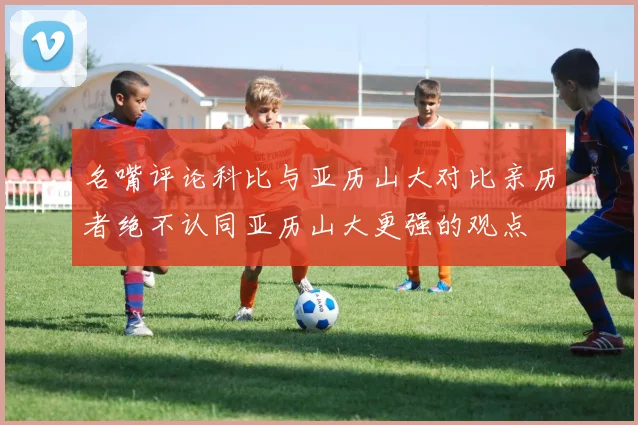 名嘴评论科比与亚历山大对比亲历者绝不认同亚历山大更强的观点