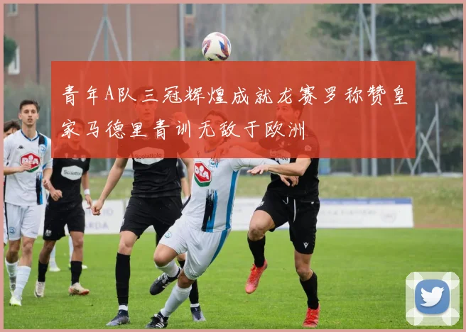 青年A队三冠辉煌成就龙赛罗称赞皇家马德里青训无敌于欧洲