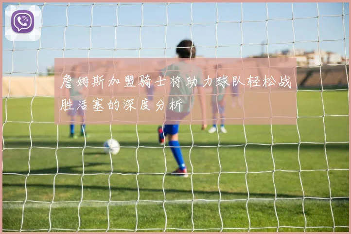 詹姆斯加盟骑士将助力球队轻松战胜活塞的深度分析
