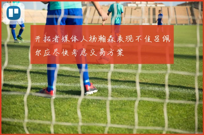 开拓者媒体人杨瀚森表现不佳吕佩尔应尽快考虑交易方案