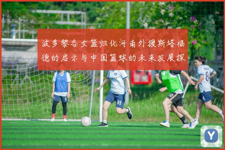 波多黎各女篮归化河南外援斯塔福德的启示与中国篮球的未来发展探讨