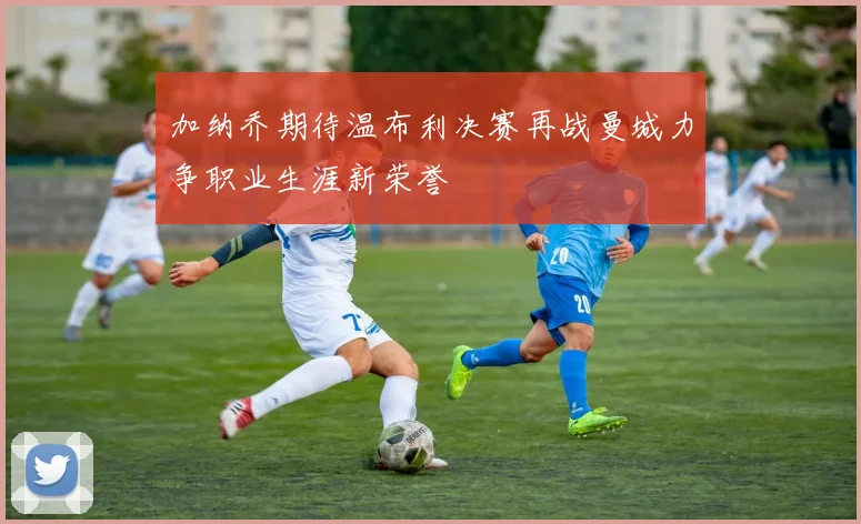 加纳乔期待温布利决赛再战曼城力争职业生涯新荣誉